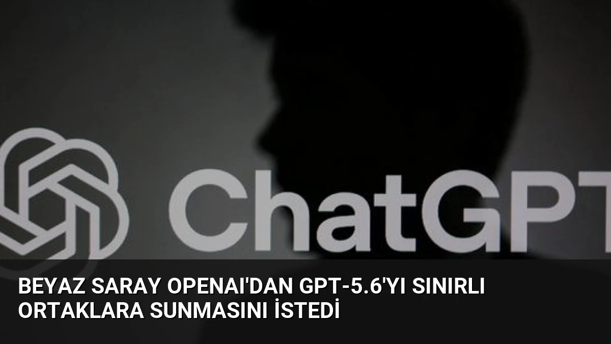 Beyaz Saray OpenAI’dan GPT-5.6’yı Sınırlı Ortaklara Sunmasını İstedi