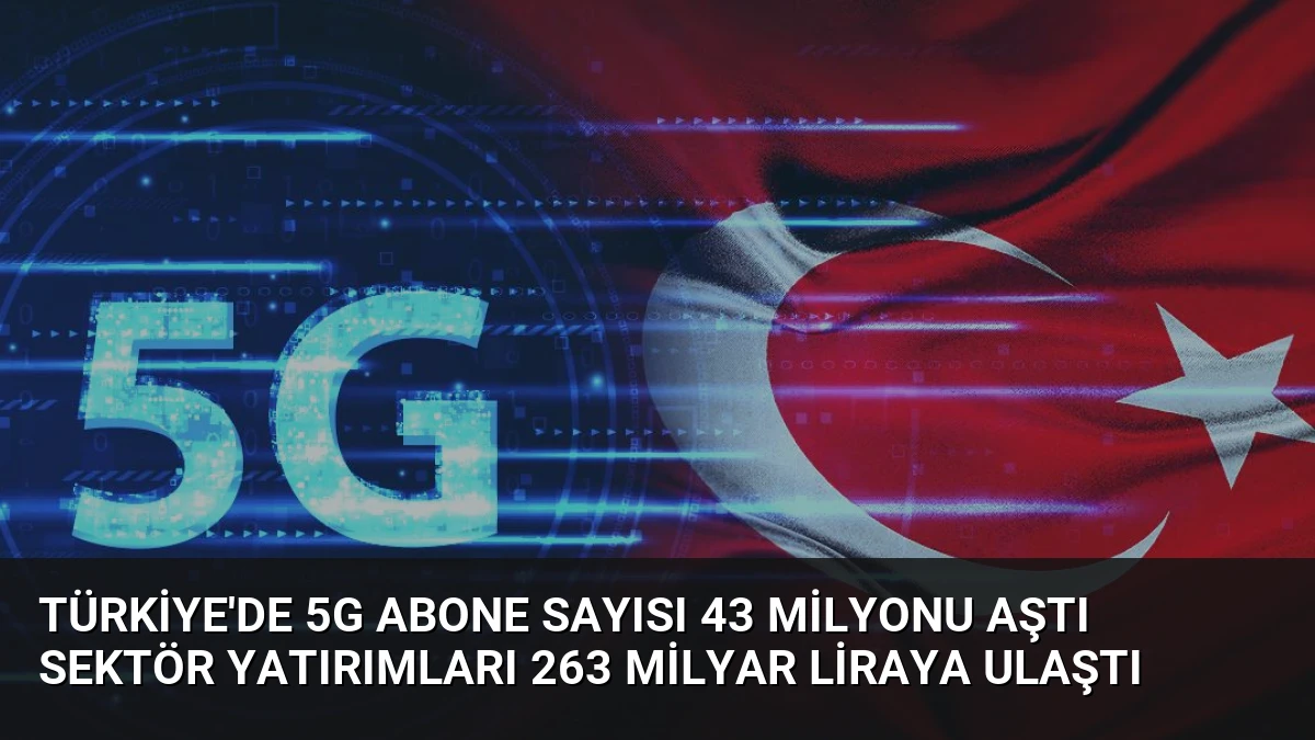 Türkiye’de 5G Abone Sayısı 43 Milyonu Aştı Sektör Yatırımları 263 Milyar Liraya Ulaştı