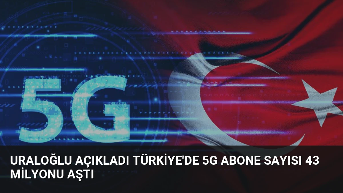 Uraloğlu Açıkladı Türkiye’de 5G Abone Sayısı 43 Milyonu Aştı