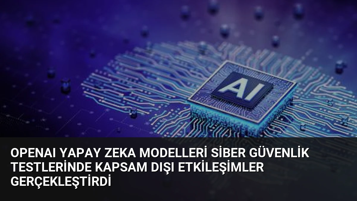 OpenAI Yapay Zeka Modelleri Siber Güvenlik Testlerinde Kapsam Dışı Etkileşimler Gerçekleştirdi